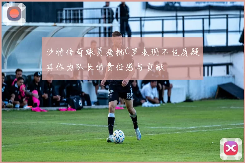 沙特传奇球员痛批C罗表现不佳质疑其作为队长的责任感与贡献