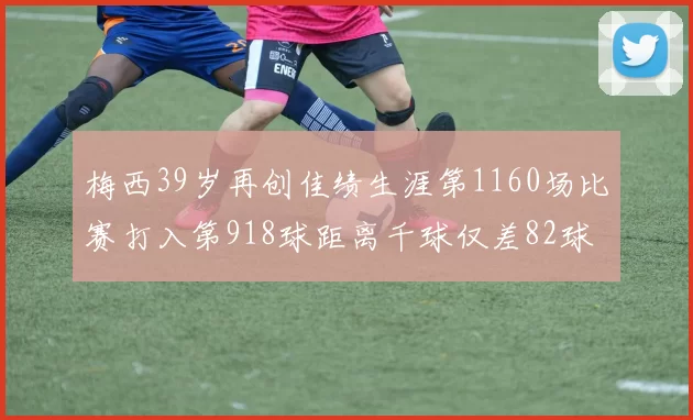 梅西39岁再创佳绩生涯第1160场比赛打入第918球距离千球仅差82球