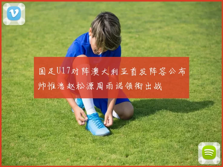 国足U17对阵澳大利亚首发阵容公布帅惟浩赵松源周雨诺领衔出战