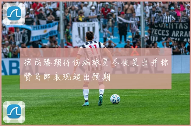 宿茂臻期待伤病球员尽快复出并称赞乌郎表现超出预期