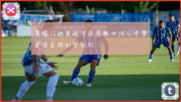 奥塔门迪重返河床感慨回归心中挚爱俱乐部如梦似幻