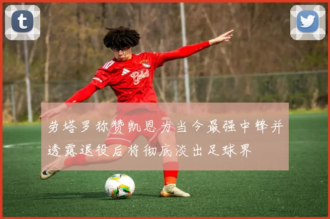 劳塔罗称赞凯恩为当今最强中锋并透露退役后将彻底淡出足球界